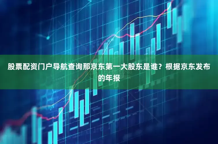 股票配资门户导航查询那京东第一大股东是谁？根据京东发布的年报