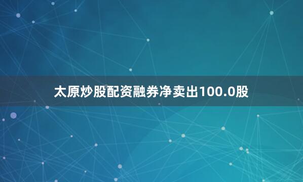太原炒股配资融券净卖出100.0股
