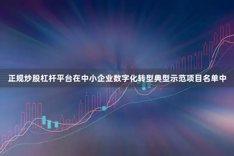 正规炒股杠杆平台在中小企业数字化转型典型示范项目名单中