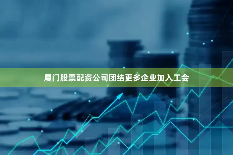 厦门股票配资公司团结更多企业加入工会