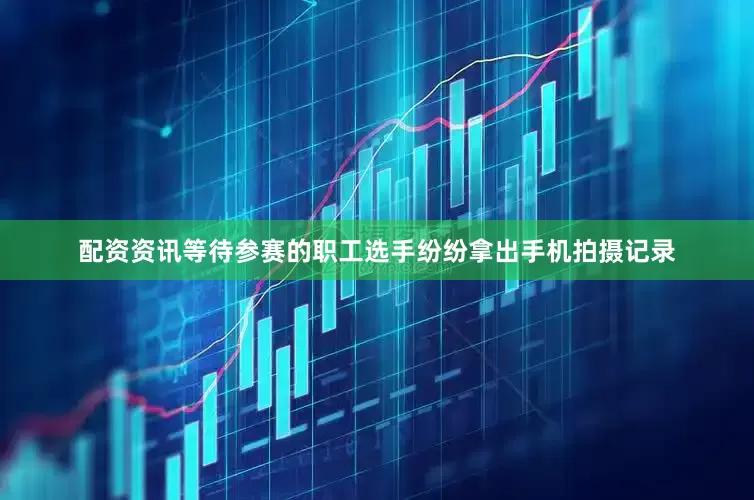 配资资讯等待参赛的职工选手纷纷拿出手机拍摄记录