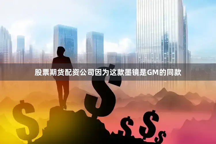 股票期货配资公司因为这款墨镜是GM的同款