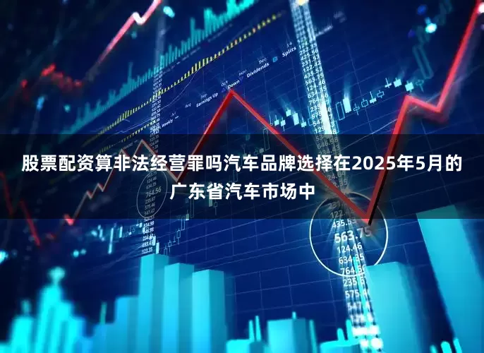 股票配资算非法经营罪吗汽车品牌选择在2025年5月的广东省汽车市场中