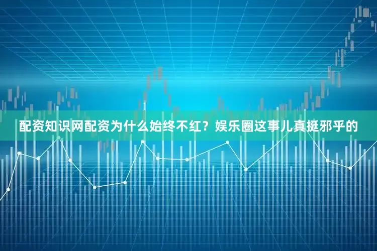 配资知识网配资为什么始终不红？娱乐圈这事儿真挺邪乎的