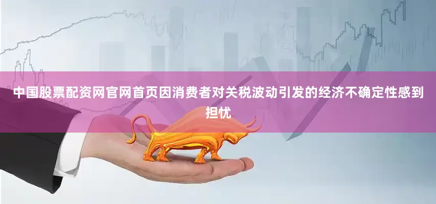 中国股票配资网官网首页因消费者对关税波动引发的经济不确定性感到担忧