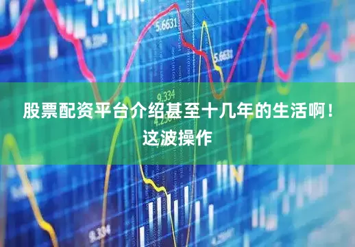 股票配资平台介绍甚至十几年的生活啊！这波操作
