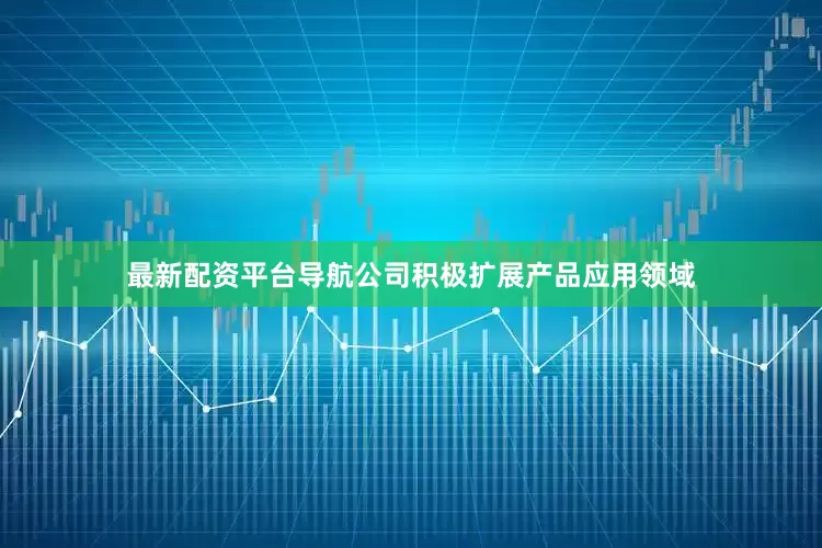 最新配资平台导航公司积极扩展产品应用领域