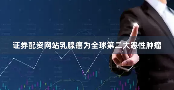 证券配资网站乳腺癌为全球第二大恶性肿瘤