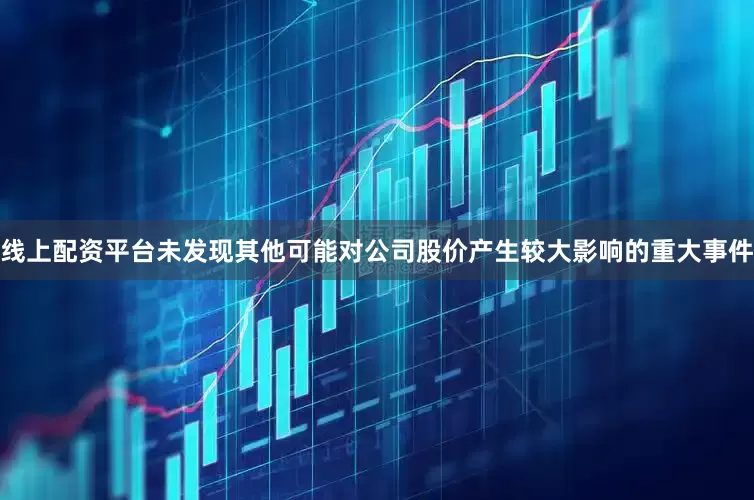 线上配资平台未发现其他可能对公司股价产生较大影响的重大事件