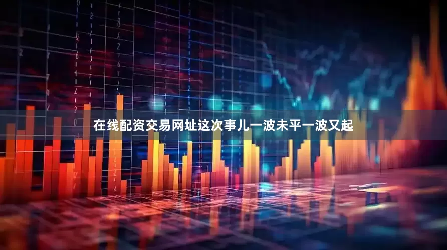 在线配资交易网址这次事儿一波未平一波又起