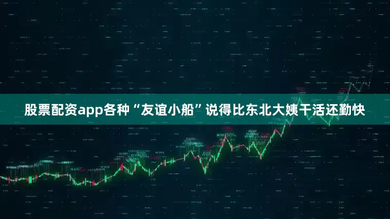 股票配资app各种“友谊小船”说得比东北大姨干活还勤快