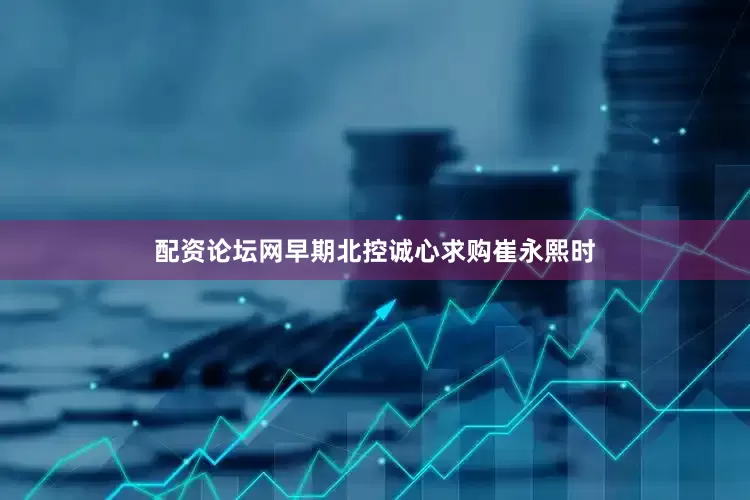 配资论坛网早期北控诚心求购崔永熙时