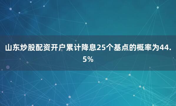 山东炒股配资开户累计降息25个基点的概率为44.5%