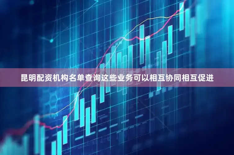 昆明配资机构名单查询这些业务可以相互协同相互促进